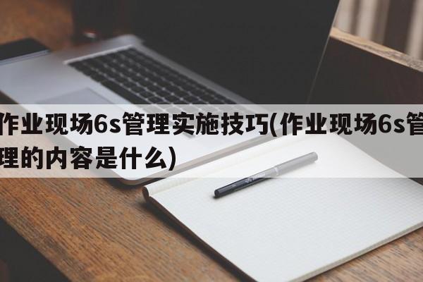 作业现场6s管理实施技巧(作业现场6s管理的内容是什么)