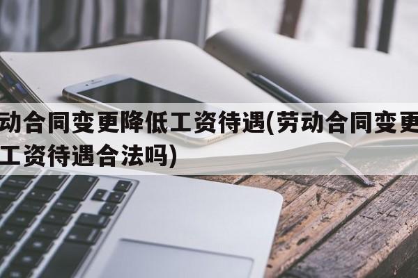 劳动合同变更降低工资待遇(劳动合同变更降低工资待遇合法吗)